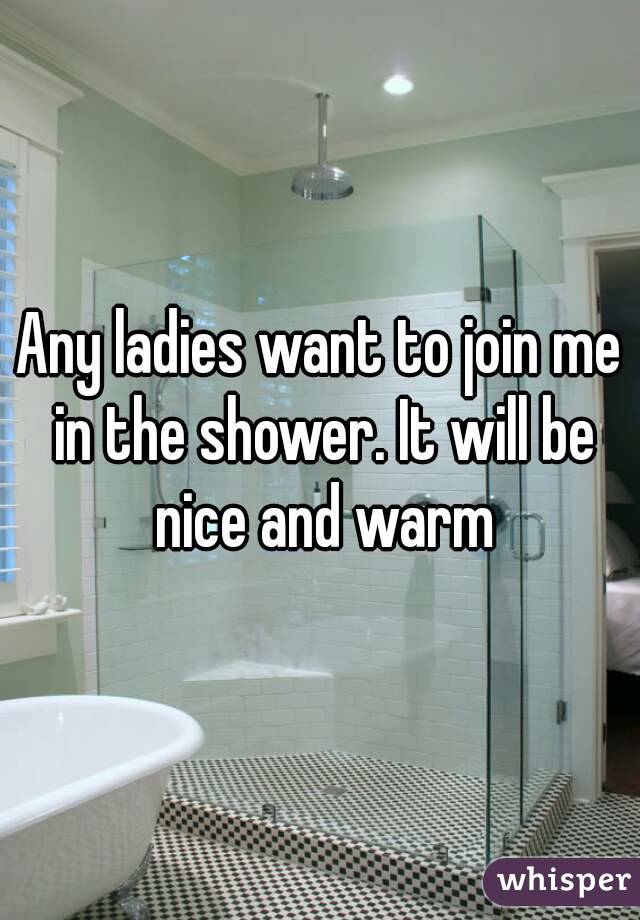 Any ladies want to join me in the shower. It will be nice and warm