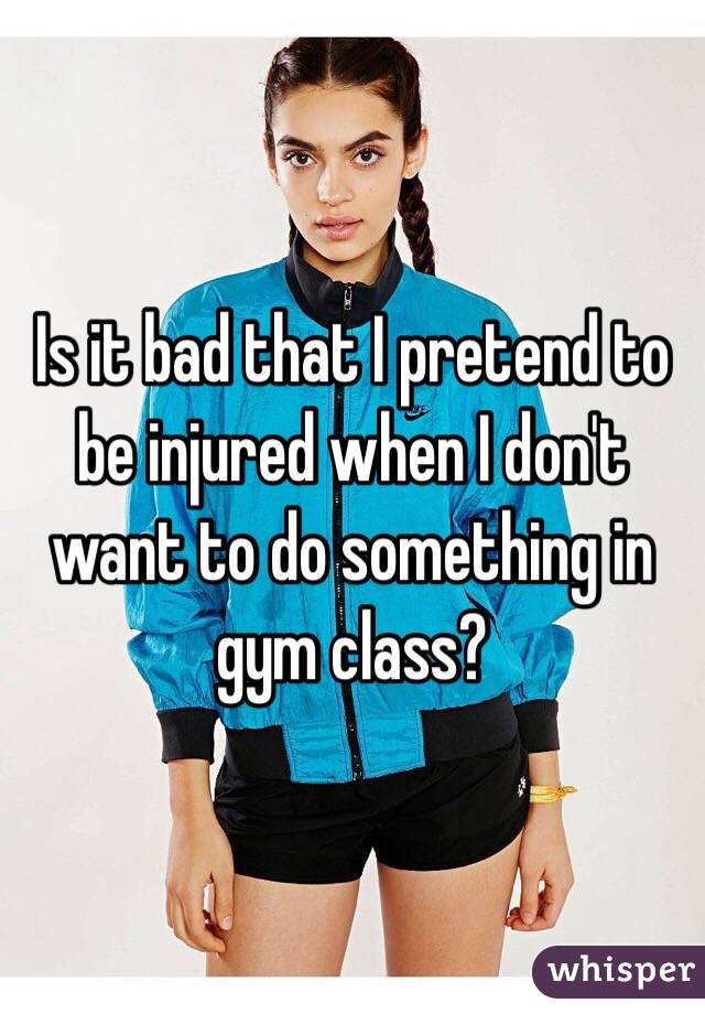 Is it bad that I pretend to be injured when I don't want to do something in gym class?