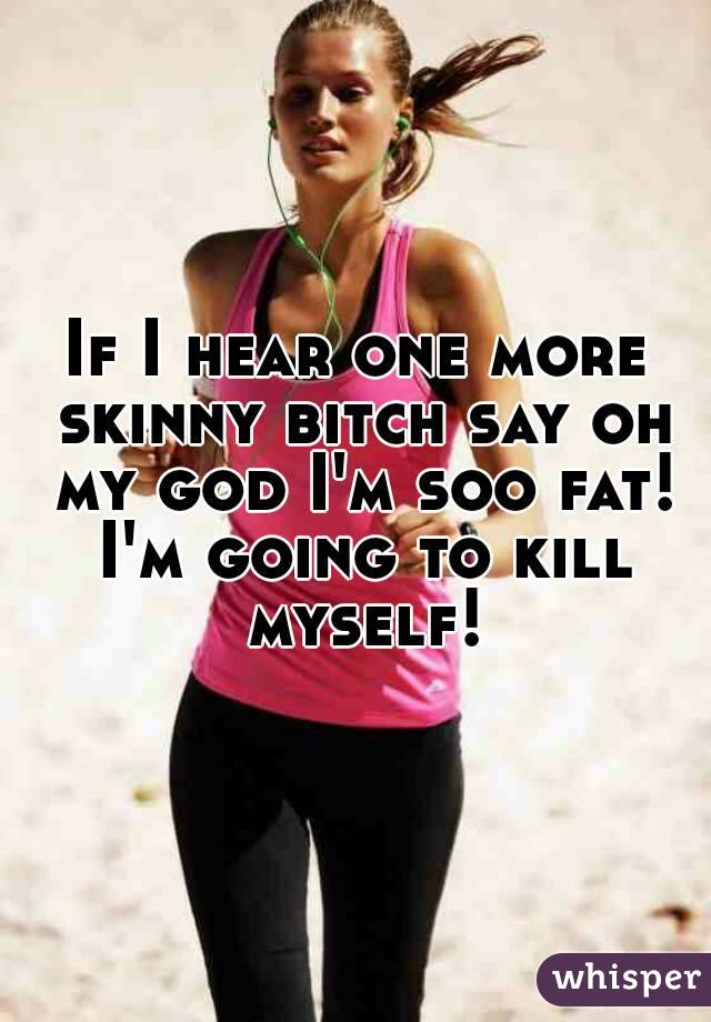 If I hear one more skinny bitch say oh my god I'm soo fat! I'm going to kill myself!