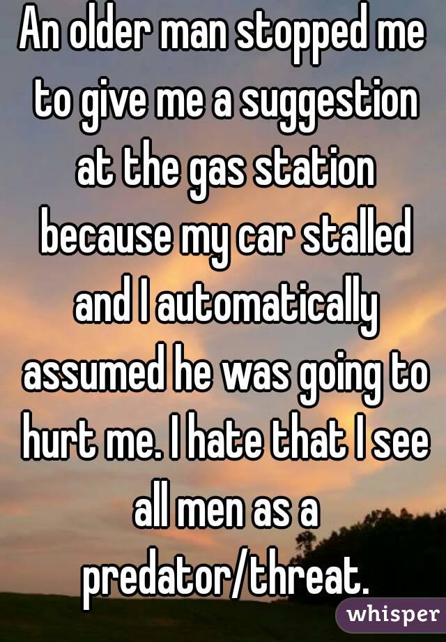 An older man stopped me to give me a suggestion at the gas station because my car stalled and I automatically assumed he was going to hurt me. I hate that I see all men as a predator/threat.