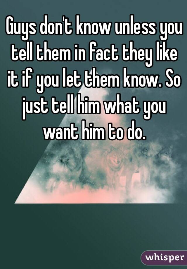 Guys don't know unless you tell them in fact they like it if you let them know. So just tell him what you want him to do. 