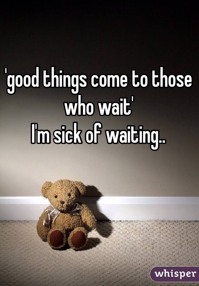 'good things come to those who wait'
I'm sick of waiting..