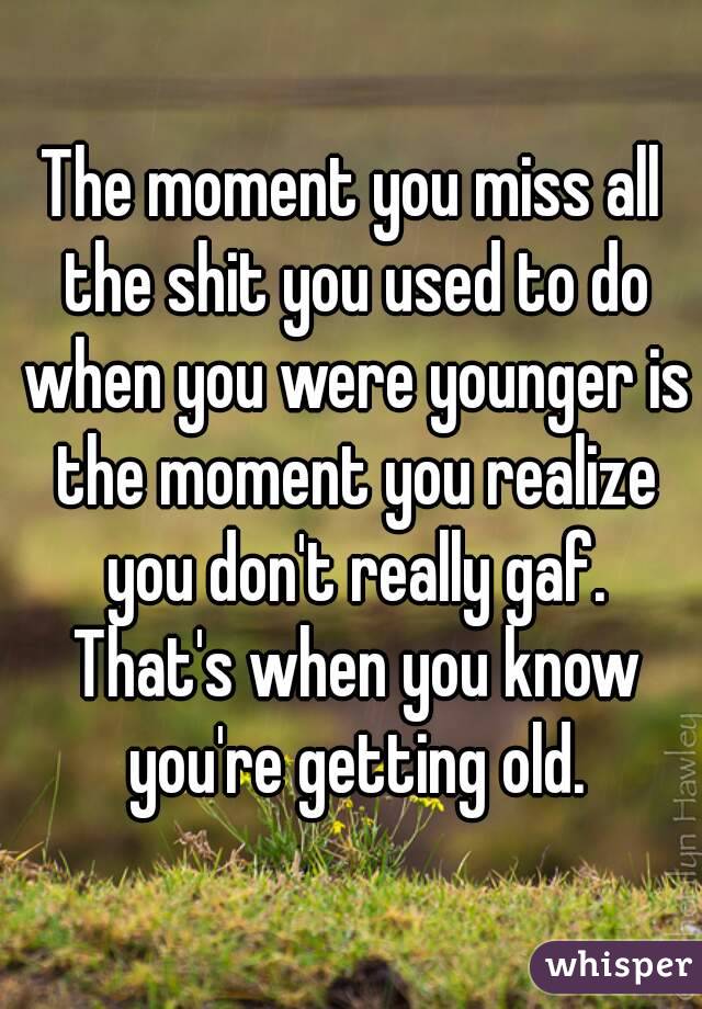The moment you miss all the shit you used to do when you were younger is the moment you realize you don't really gaf. That's when you know you're getting old.