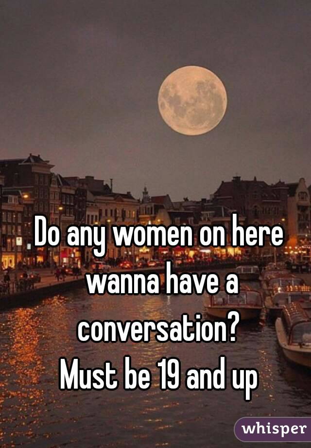 Do any women on here wanna have a conversation? 
Must be 19 and up