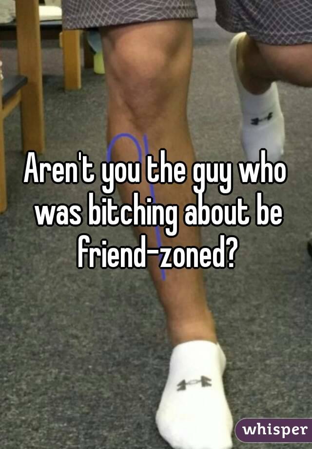 Aren't you the guy who was bitching about be friend-zoned?