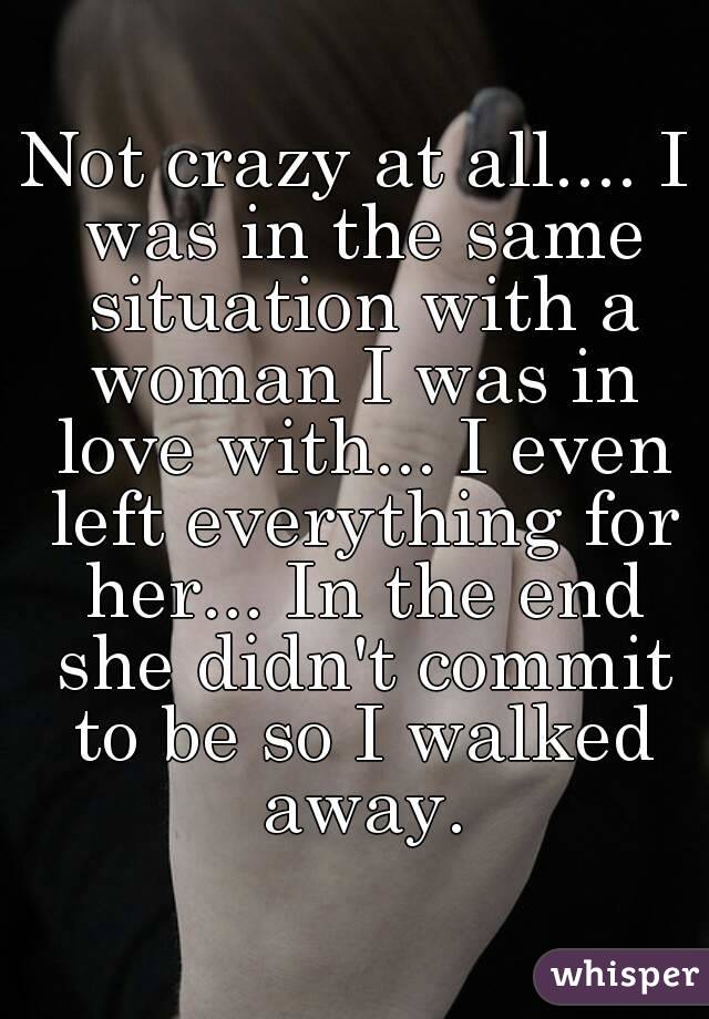 Not crazy at all.... I was in the same situation with a woman I was in love with... I even left everything for her... In the end she didn't commit to be so I walked away.