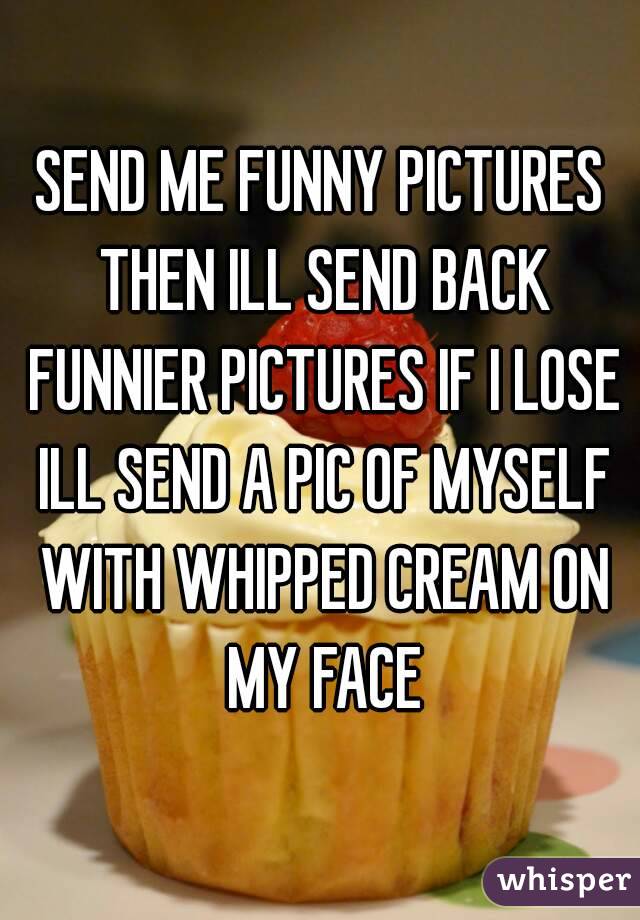 SEND ME FUNNY PICTURES THEN ILL SEND BACK FUNNIER PICTURES IF I LOSE ILL SEND A PIC OF MYSELF WITH WHIPPED CREAM ON MY FACE