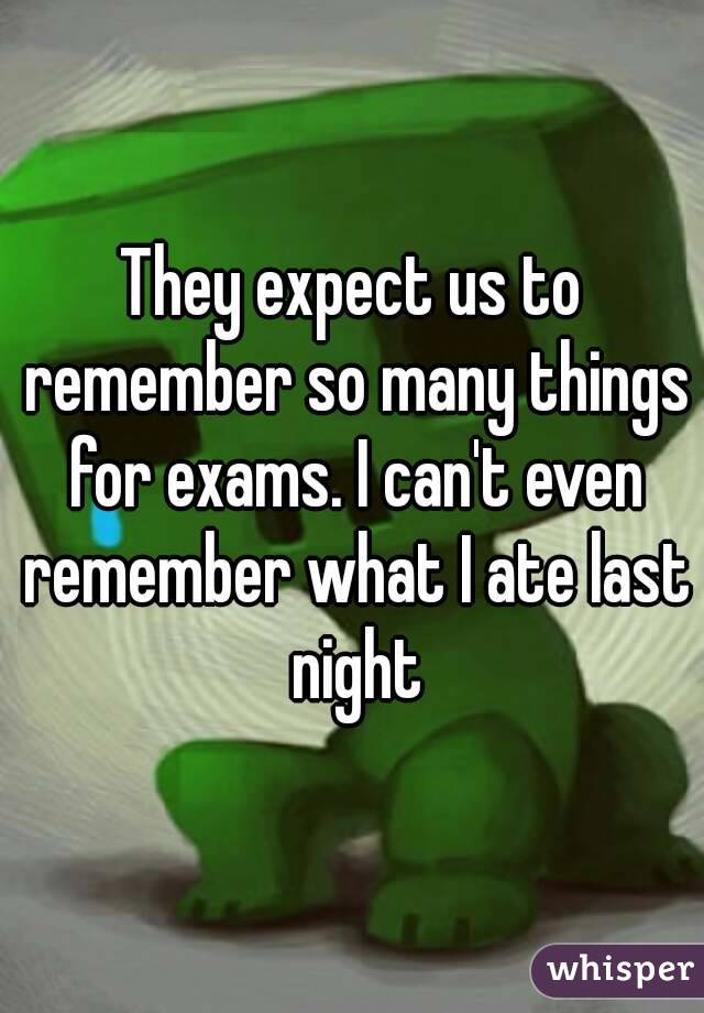 They expect us to remember so many things for exams. I can't even remember what I ate last night
