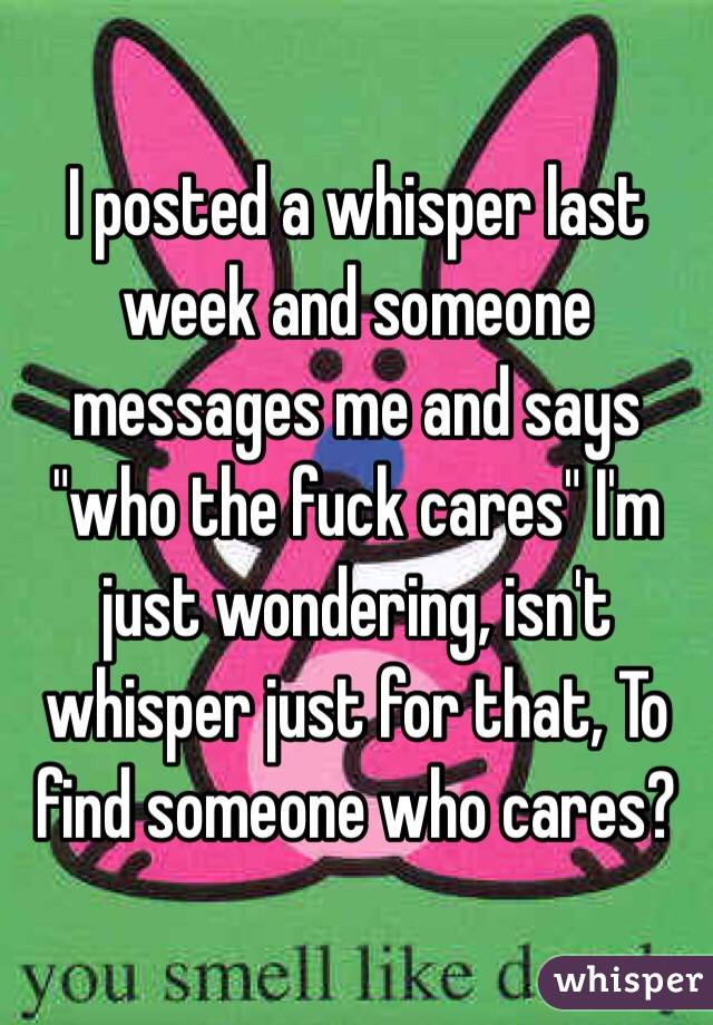 I posted a whisper last week and someone messages me and says "who the fuck cares" I'm just wondering, isn't whisper just for that, To find someone who cares?