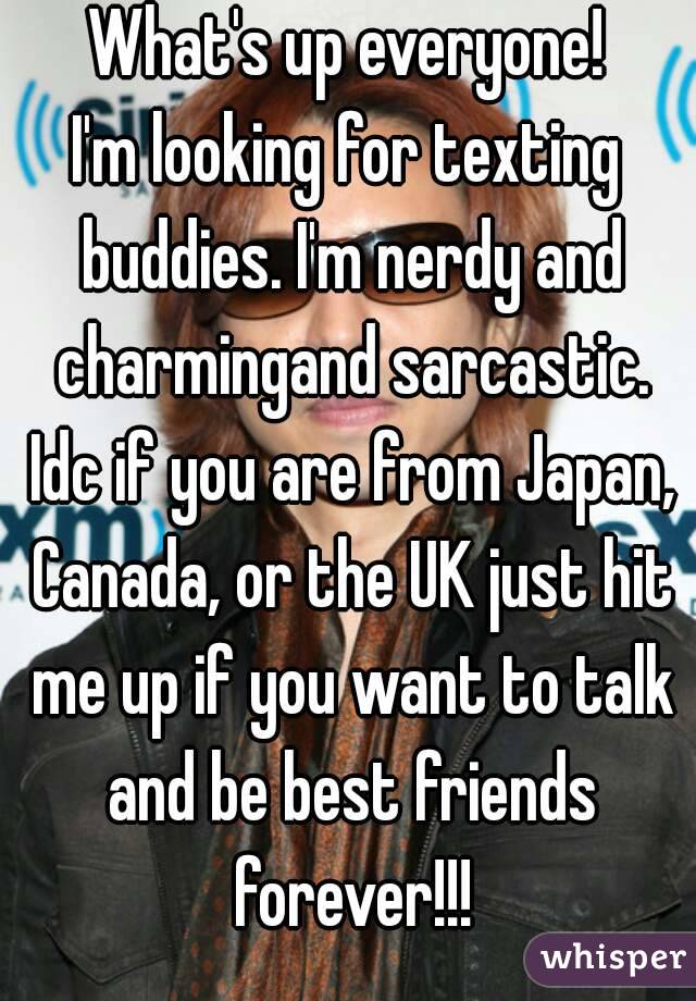 What's up everyone!
I'm looking for texting buddies. I'm nerdy and charmingand sarcastic. Idc if you are from Japan, Canada, or the UK just hit me up if you want to talk and be best friends forever!!!