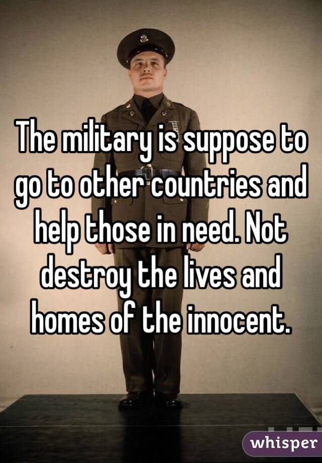The military is suppose to go to other countries and help those in need. Not destroy the lives and homes of the innocent. 