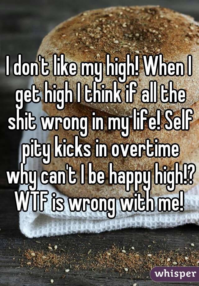 I don't like my high! When I get high I think if all the shit wrong in my life! Self pity kicks in overtime why can't I be happy high!? WTF is wrong with me! 