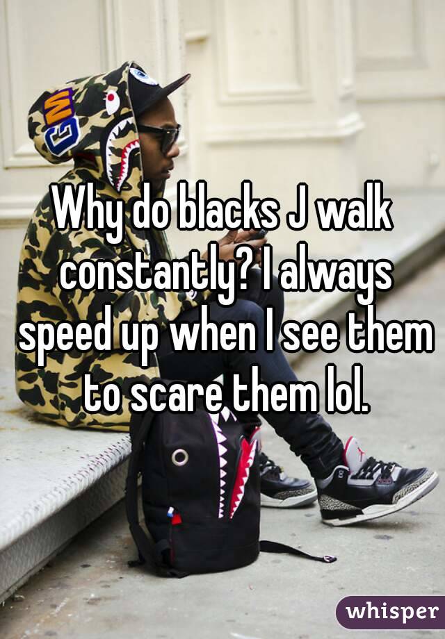 Why do blacks J walk constantly? I always speed up when I see them to scare them lol.