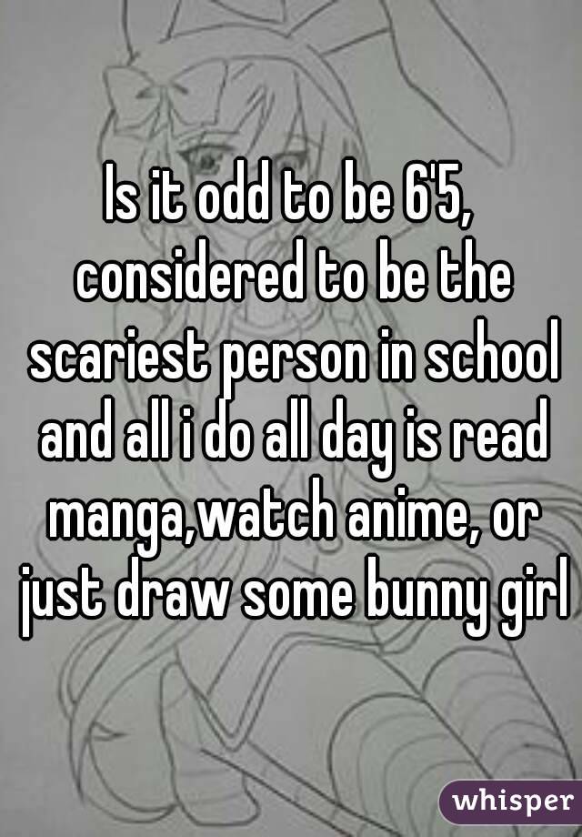 Is it odd to be 6'5, considered to be the scariest person in school and all i do all day is read manga,watch anime, or just draw some bunny girl
