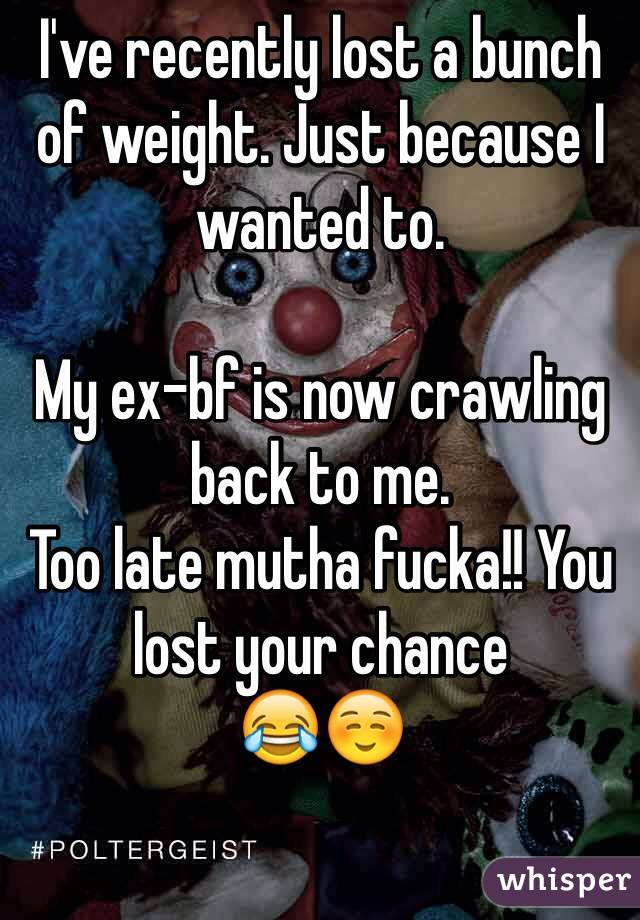 I've recently lost a bunch of weight. Just because I wanted to. 

My ex-bf is now crawling back to me.
Too late mutha fucka!! You lost your chance
😂☺️