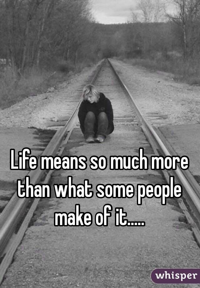 Life means so much more than what some people make of it.....