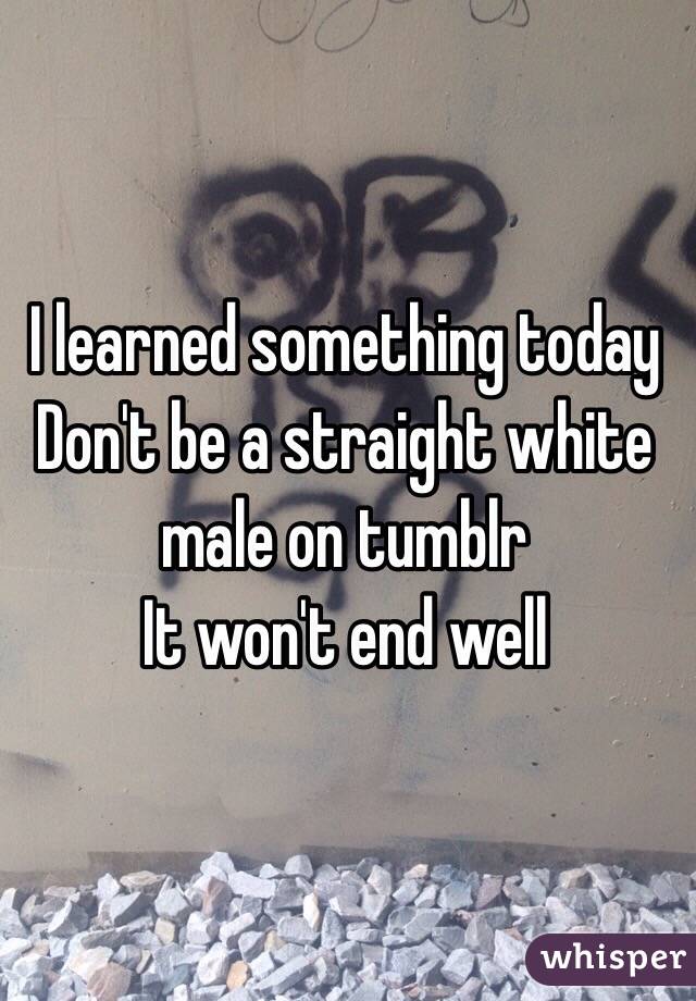 I learned something today
Don't be a straight white male on tumblr 
It won't end well