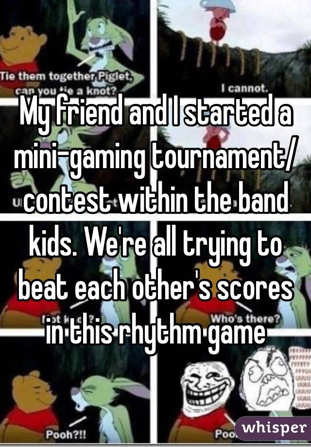My friend and I started a mini-gaming tournament/contest within the band kids. We're all trying to beat each other's scores in this rhythm game