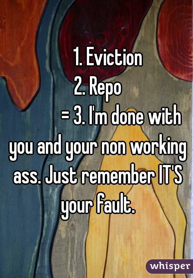       1. Eviction
 2. Repo
             = 3. I'm done with you and your non working ass. Just remember IT'S your fault.