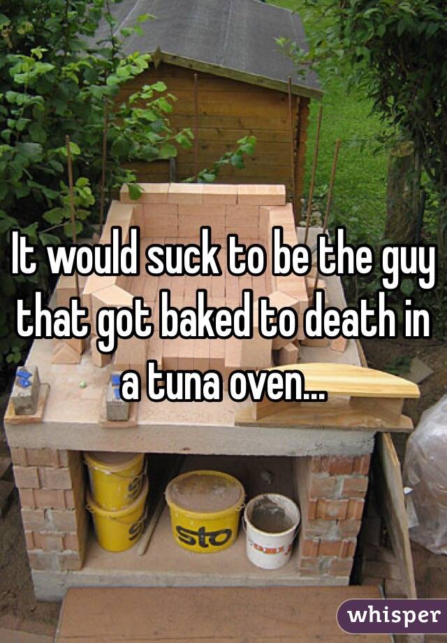 It would suck to be the guy that got baked to death in a tuna oven...