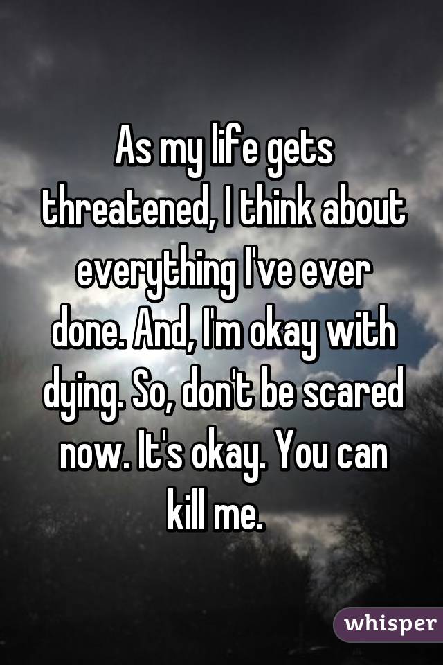As my life gets threatened, I think about everything I've ever done. And, I'm okay with dying. So, don't be scared now. It's okay. You can kill me.  