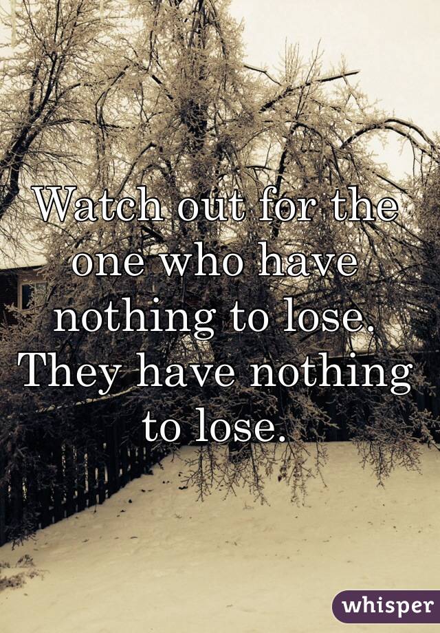 Watch out for the one who have nothing to lose. They have nothing to lose. 