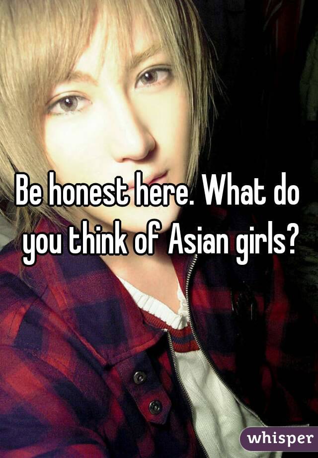 Be honest here. What do you think of Asian girls?