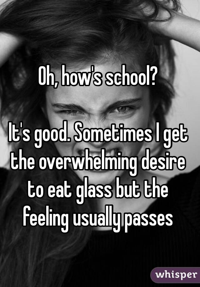 Oh, how's school?

It's good. Sometimes I get the overwhelming desire to eat glass but the feeling usually passes 