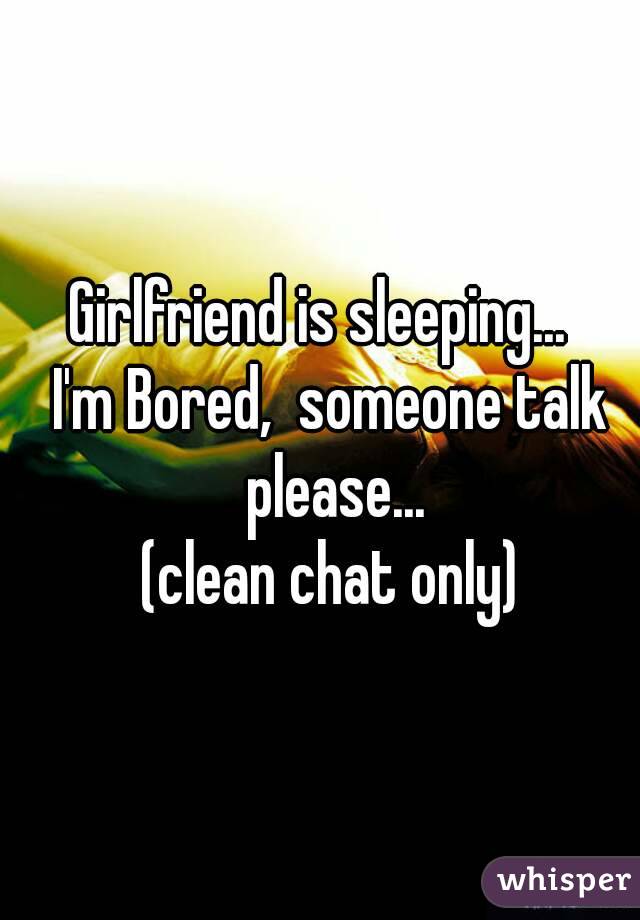 Girlfriend is sleeping...  
I'm Bored,  someone talk please...
(clean chat only)