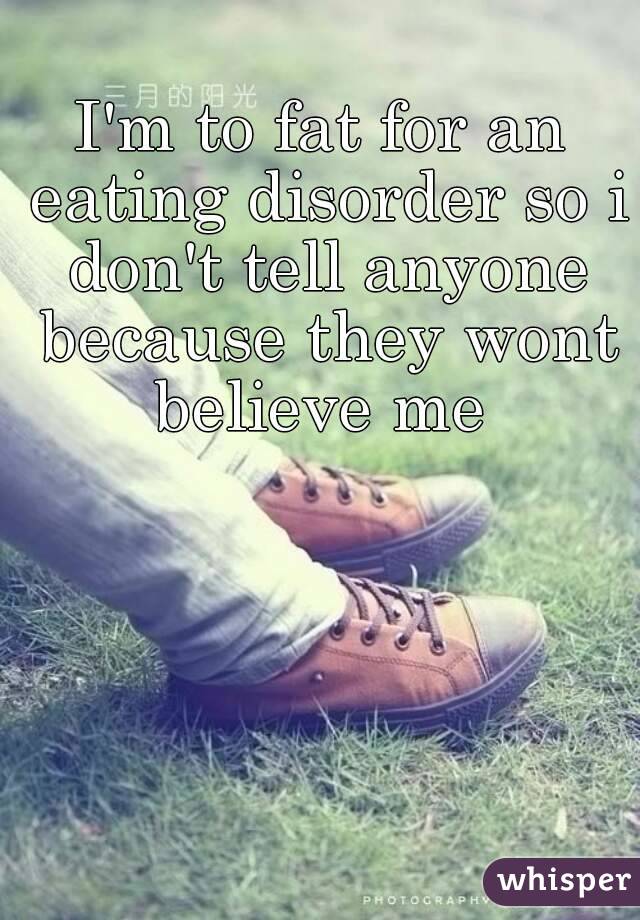 I'm to fat for an eating disorder so i don't tell anyone because they wont believe me 