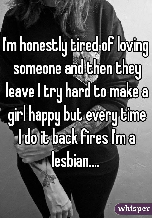 I'm honestly tired of loving someone and then they leave I try hard to make a girl happy but every time I do it back fires I'm a lesbian.... 