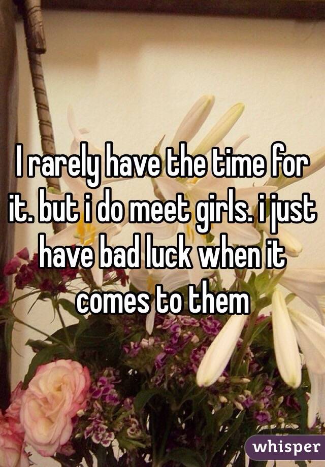 I rarely have the time for it. but i do meet girls. i just have bad luck when it comes to them