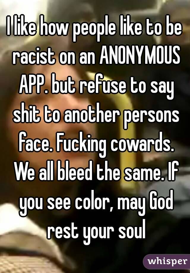 I like how people like to be racist on an ANONYMOUS APP. but refuse to say shit to another persons face. Fucking cowards. We all bleed the same. If you see color, may God rest your soul