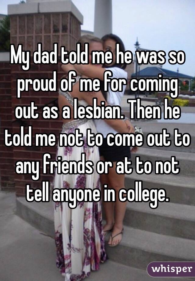 My dad told me he was so proud of me for coming out as a lesbian. Then he told me not to come out to any friends or at to not tell anyone in college. 