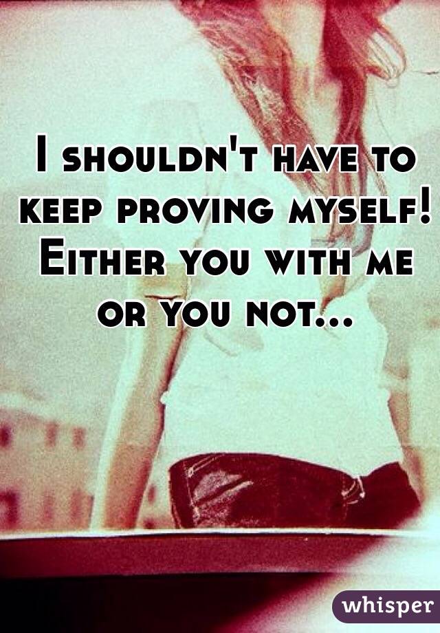 I shouldn't have to keep proving myself! Either you with me or you not…