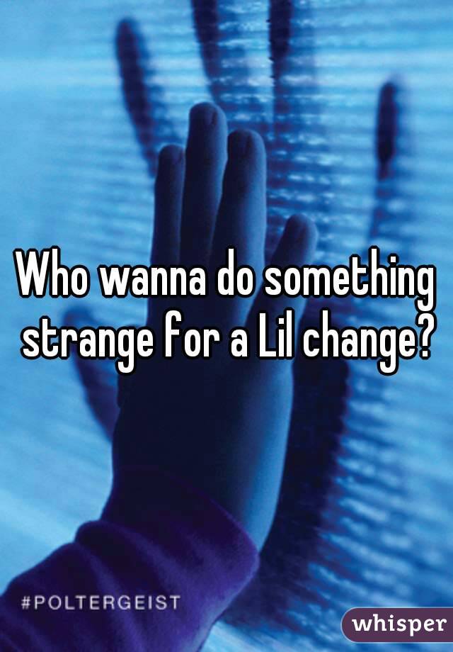 Who wanna do something strange for a Lil change?