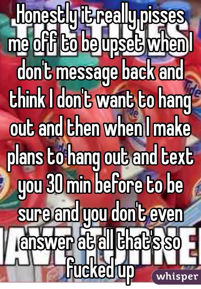 Honestly it really pisses me off to be upset when I don't message back and think I don't want to hang out and then when I make plans to hang out and text you 30 min before to be sure and you don't even answer at all that's so fucked up