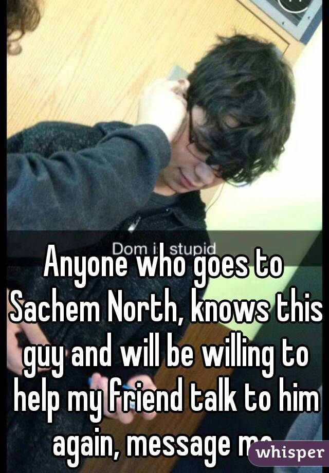 Anyone who goes to Sachem North, knows this guy and will be willing to help my friend talk to him again, message me 