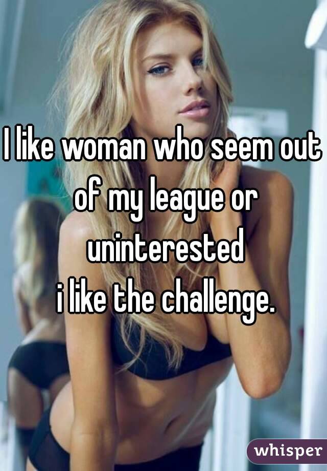 I like woman who seem out of my league or uninterested
 i like the challenge.