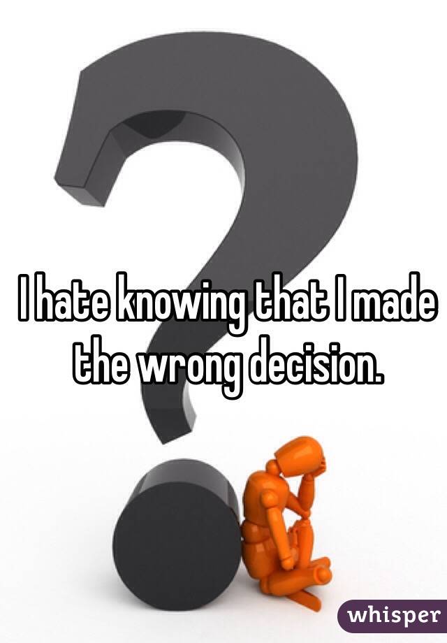 I hate knowing that I made the wrong decision. 