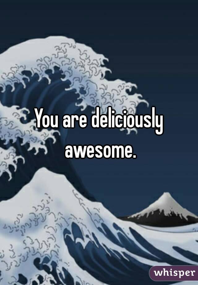 You are deliciously awesome.