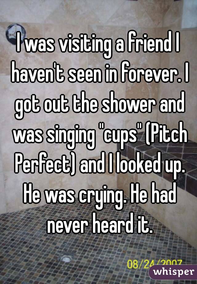 I was visiting a friend I haven't seen in forever. I got out the shower and was singing "cups" (Pitch Perfect) and I looked up.
 He was crying. He had never heard it.