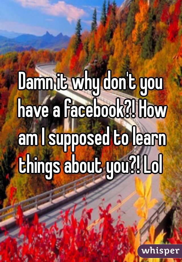 Damn it why don't you have a facebook?! How am I supposed to learn things about you?! Lol 