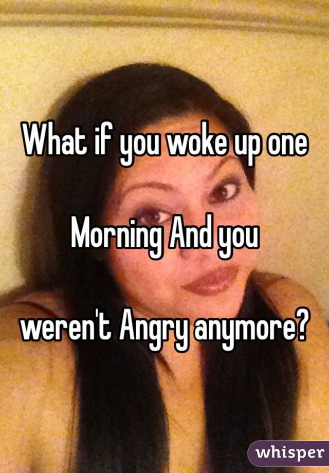 What if you woke up one

Morning And you 

weren't Angry anymore?