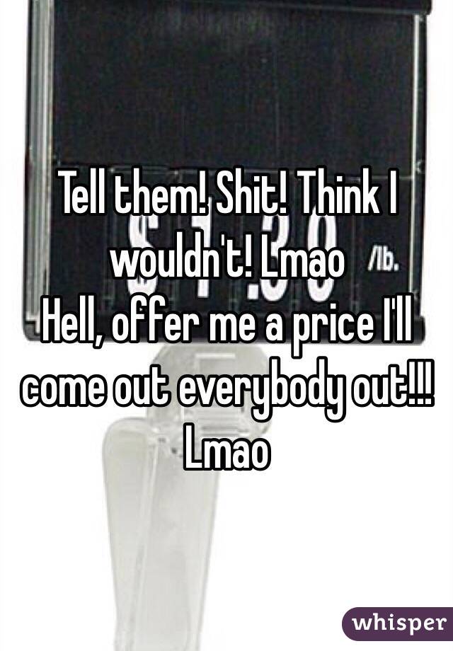 Tell them! Shit! Think I wouldn't! Lmao
Hell, offer me a price I'll come out everybody out!!! Lmao