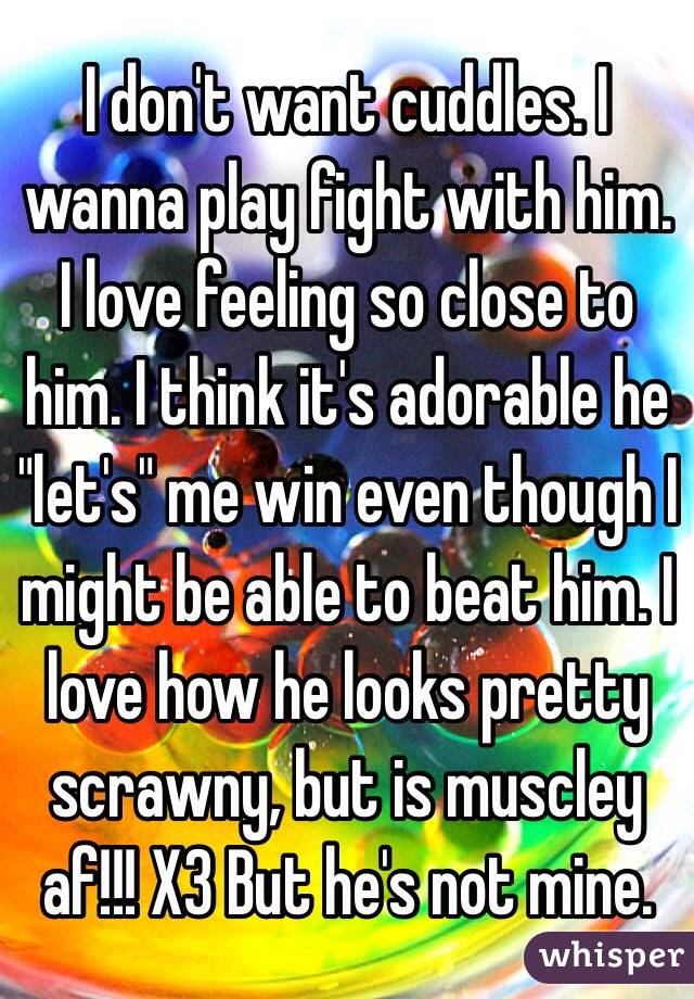 I don't want cuddles. I wanna play fight with him. I love feeling so close to him. I think it's adorable he "let's" me win even though I might be able to beat him. I love how he looks pretty scrawny, but is muscley af!!! X3 But he's not mine. 