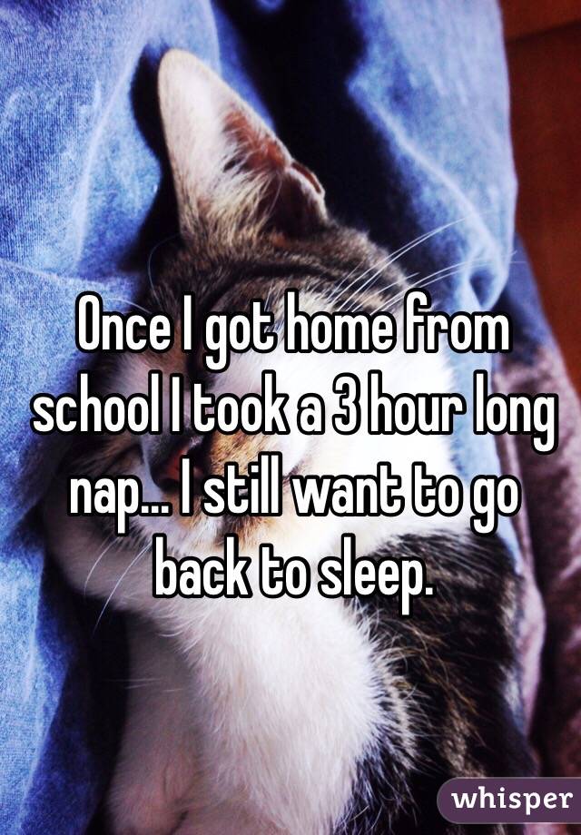 Once I got home from school I took a 3 hour long nap... I still want to go back to sleep.