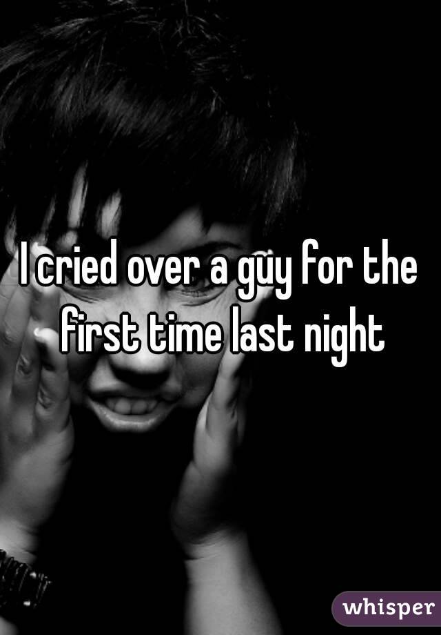 I cried over a guy for the first time last night

