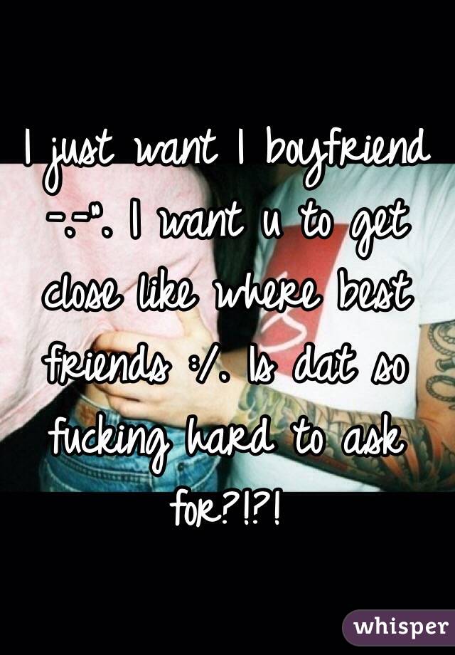 I just want I boyfriend -.-". I want u to get close like where best friends :/. Is dat so fucking hard to ask for?!?!