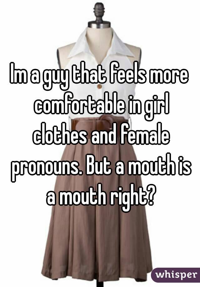 Im a guy that feels more comfortable in girl clothes and female pronouns. But a mouth is a mouth right?